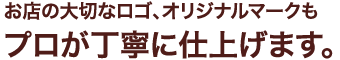 お店の大切なロゴ、オリジナルマークもプロが丁寧に仕上げます。